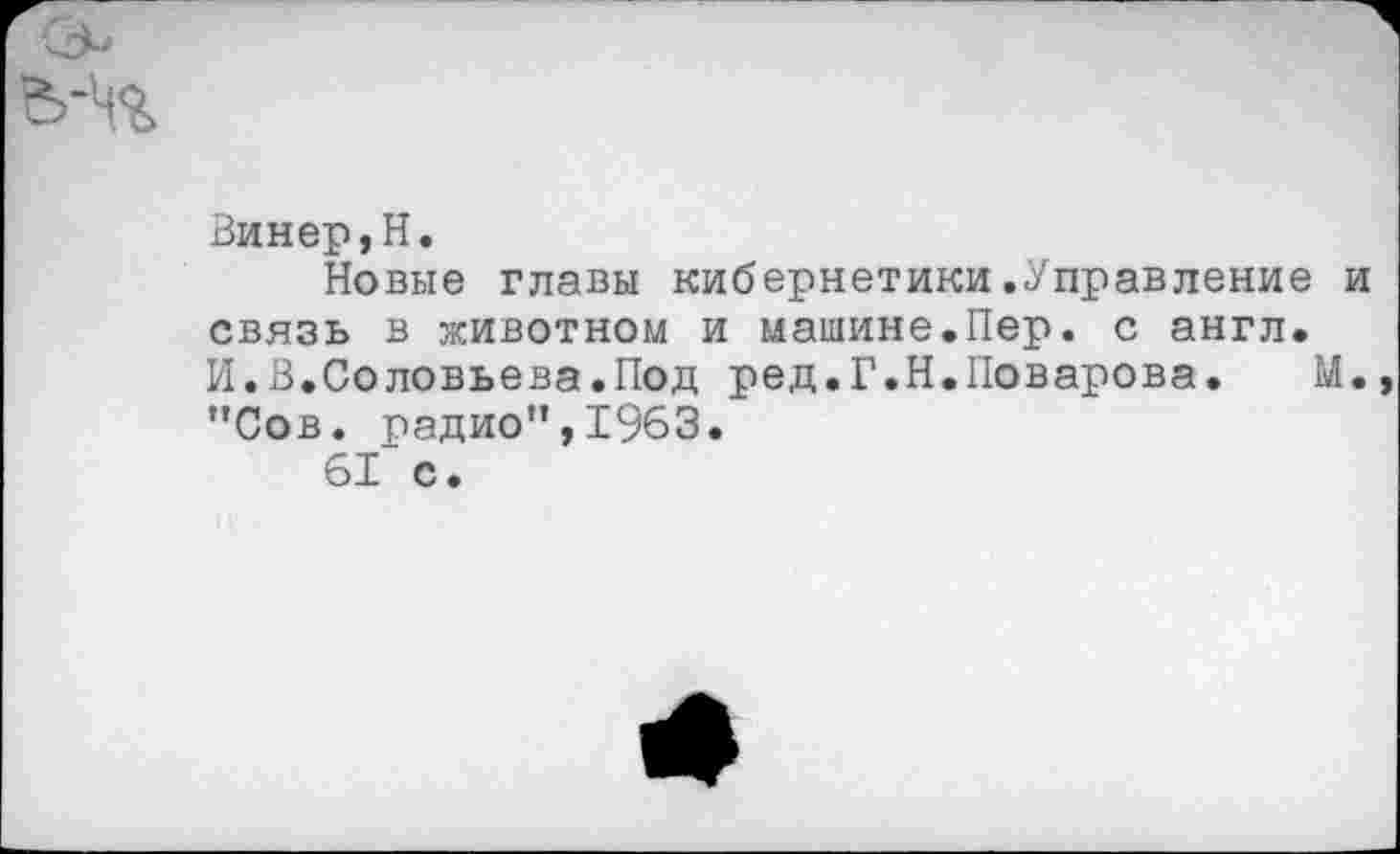 ﻿Винер,Н.
Новые главы кибернетики.Управление и связь в животном и машине.Пер. с англ. И.В.Соловьева.Под ред.Г.Н.Поварова. М. "Сов. радио",1963.
61 с.